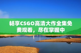 暢享CSGO高清大作全集免費(fèi)觀看，盡在掌握中