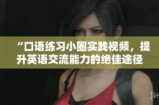 “口語練習小圈實踐視頻，提升英語交流能力的絕佳途徑”