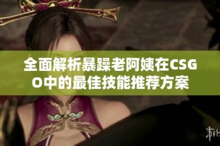 全面解析暴躁老阿姨在CSGO中的最佳技能推薦方案