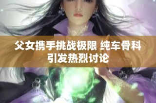 父女攜手挑戰(zhàn)極限 純車骨科引發(fā)熱烈討論