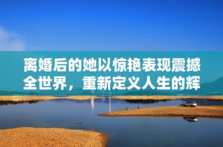 離婚后的她以驚艷表現(xiàn)震撼全世界，重新定義人生的輝煌時(shí)刻