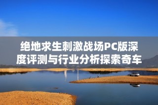 絕地求生刺激戰(zhàn)場PC版深度評測與行業(yè)分析探索奇車游戲網(wǎng)的獨(dú)特視角
