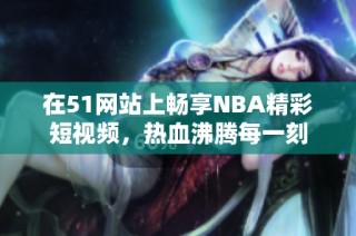 在51網(wǎng)站上暢享NBA精彩短視頻，熱血沸騰每一刻