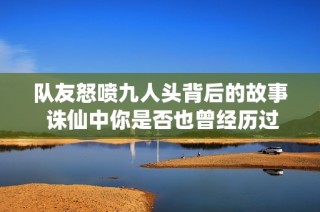 隊友怒噴九人頭背后的故事 誅仙中你是否也曾經(jīng)歷過這樣的戰(zhàn)斗悲劇