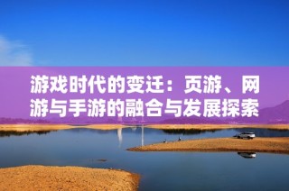 游戲時(shí)代的變遷：頁游、網(wǎng)游與手游的融合與發(fā)展探索