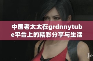 中國老太太在grdnnytube平臺上的精彩分享與生活故事