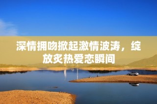 深情擁吻掀起激情波濤，綻放炙熱愛(ài)戀瞬間