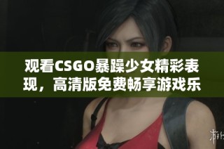 觀看CSGO暴躁少女精彩表現(xiàn)，高清版免費(fèi)暢享游戲樂趣與激情！