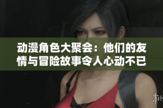 動漫角色大聚會：他們的友情與冒險故事令人心動不已