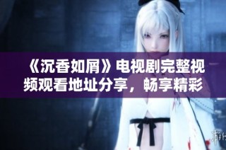 《沉香如屑》電視劇完整視頻觀看地址分享，暢享精彩劇情與角色魅力