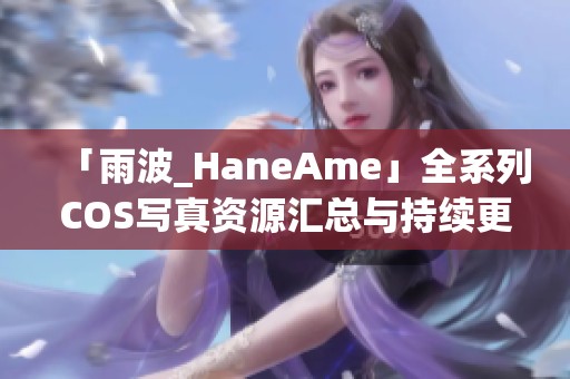 「雨波_HaneAme」全系列COS寫真資源匯總與持續(xù)更新分享