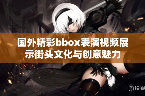 國(guó)外精彩bbox表演視頻展示街頭文化與創(chuàng)意魅力