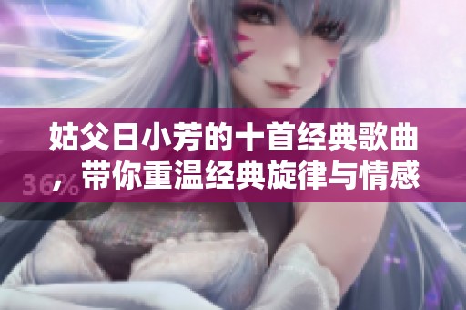 姑父日小芳的十首經(jīng)典歌曲，帶你重溫經(jīng)典旋律與情感回憶