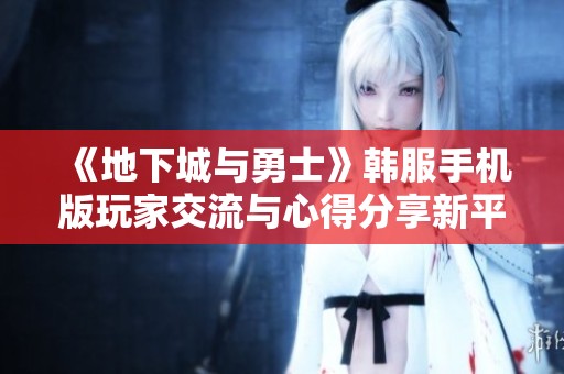 《地下城與勇士》韓服手機(jī)版玩家交流與心得分享新平臺(tái)