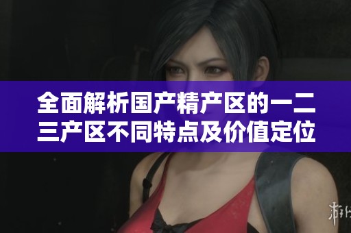 全面解析國產(chǎn)精產(chǎn)區(qū)的一二三產(chǎn)區(qū)不同特點及價值定位