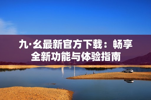 九·幺最新官方下載：暢享全新功能與體驗(yàn)指南