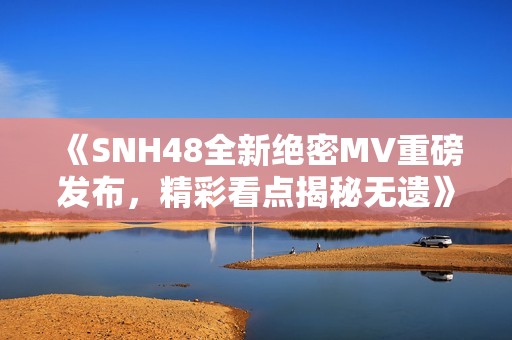 《SNH48全新絕密MV重磅發(fā)布，精彩看點揭秘無遺》