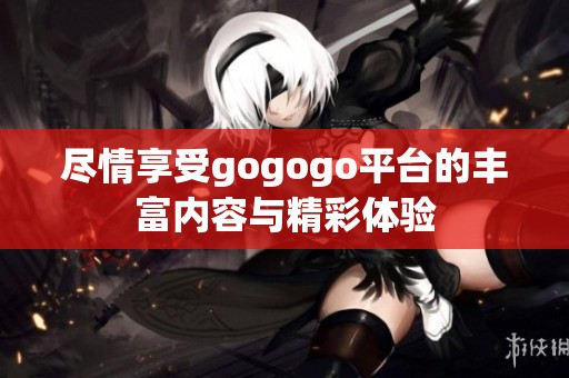 盡情享受gogogo平臺的豐富內(nèi)容與精彩體驗