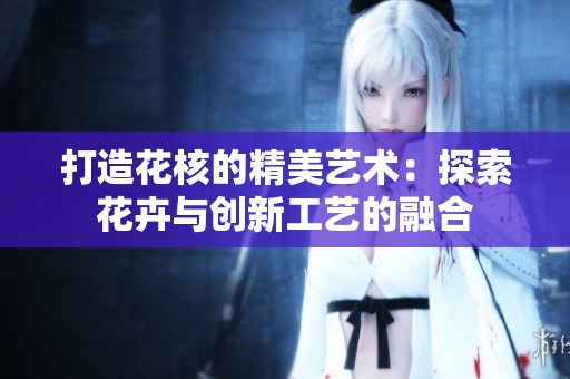 打造花核的精美藝術：探索花卉與創(chuàng)新工藝的融合