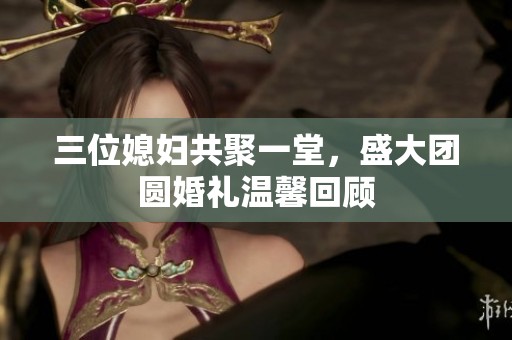 三位媳婦共聚一堂，盛大團(tuán)圓婚禮溫馨回顧