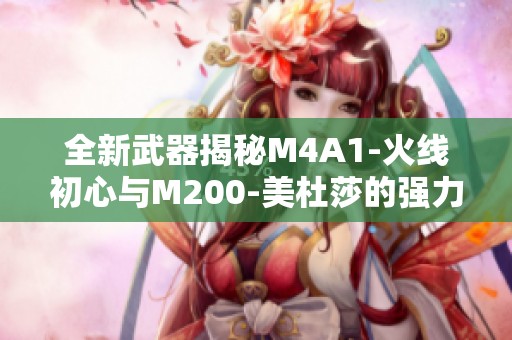 全新武器揭秘M4A1-火線初心與M200-美杜莎的強(qiáng)力亮相