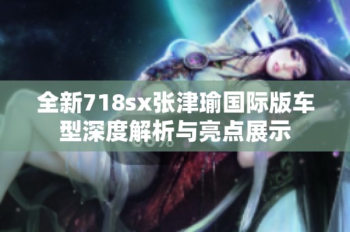 全新718sx張津瑜國(guó)際版車型深度解析與亮點(diǎn)展示