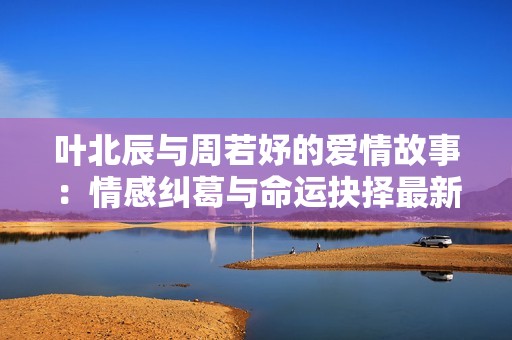 葉北辰與周若妤的愛(ài)情故事:情感糾葛與命運(yùn)抉擇最新章節(jié)分享 葉北辰與周若妤的愛(ài)情故事:情感糾葛與命運(yùn)抉擇最新章節(jié)分享