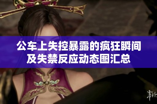 公車上失控暴露的瘋狂瞬間及失禁反應(yīng)動(dòng)態(tài)圖匯總