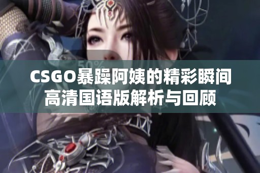 CSGO暴躁阿姨的精彩瞬間高清國語版解析與回顧
