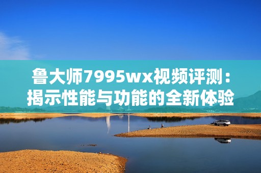 魯大師7995wx視頻評(píng)測：揭示性能與功能的全新體驗(yàn)