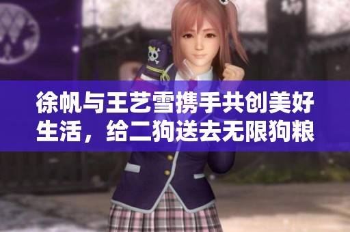 徐帆與王藝雪攜手共創(chuàng)美好生活，給二狗送去無限狗糧