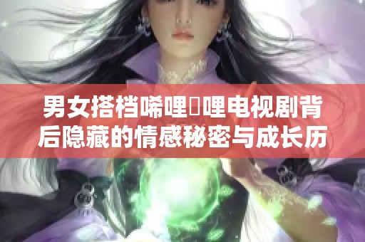 男女搭檔唏哩唍哩電視劇背后隱藏的情感秘密與成長歷程