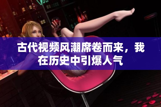 古代視頻風(fēng)潮席卷而來，我在歷史中引爆人氣
