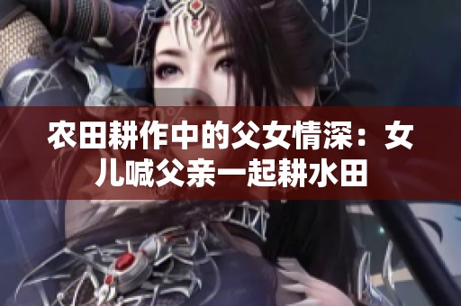 農(nóng)田耕作中的父女情深：女兒喊父親一起耕水田