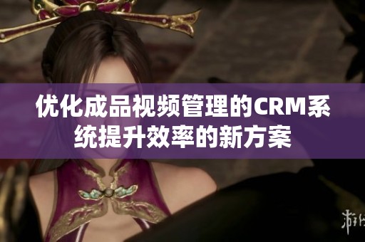 優(yōu)化成品視頻管理的CRM系統(tǒng)提升效率的新方案