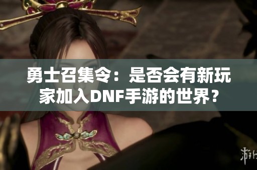 勇士召集令：是否會有新玩家加入DNF手游的世界？