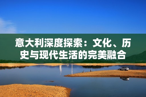 意大利深度探索：文化、歷史與現(xiàn)代生活的完美融合