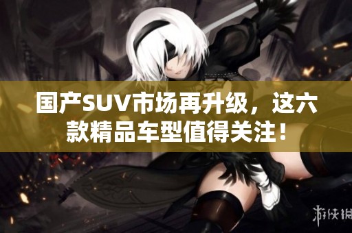 國產(chǎn)SUV市場再升級，這六款精品車型值得關(guān)注！