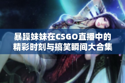 暴躁妹妹在CSGO直播中的精彩時刻與搞笑瞬間大合集