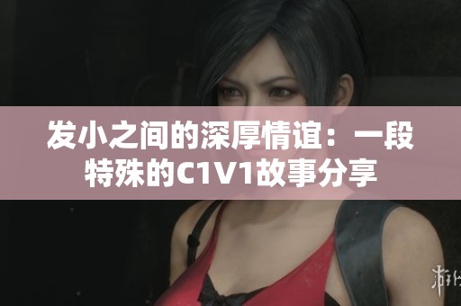 發(fā)小之間的深厚情誼：一段特殊的C1V1故事分享