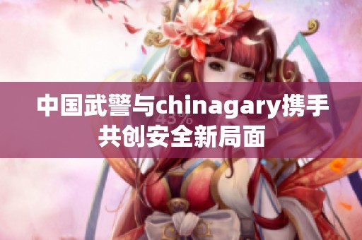 中國武警與chinagary攜手共創(chuàng)安全新局面