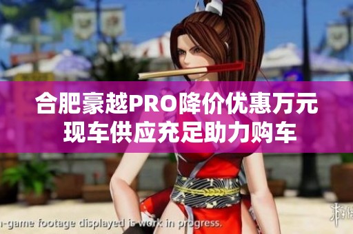 合肥豪越PRO降價優(yōu)惠萬元 現(xiàn)車供應(yīng)充足助力購車