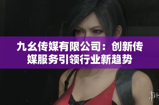 九幺傳媒有限公司：創(chuàng)新傳媒服務(wù)引領(lǐng)行業(yè)新趨勢