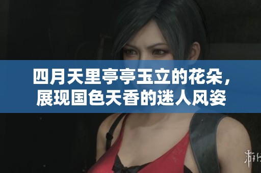 四月天里亭亭玉立的花朵，展現(xiàn)國(guó)色天香的迷人風(fēng)姿