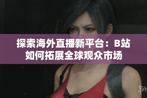 探索海外直播新平臺(tái)：B站如何拓展全球觀眾市場