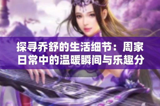 探尋喬舒的生活細(xì)節(jié)：周家日常中的溫暖瞬間與樂趣分享