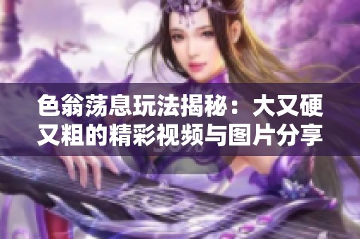 色翁蕩息玩法揭秘：大又硬又粗的精彩視頻與圖片分享