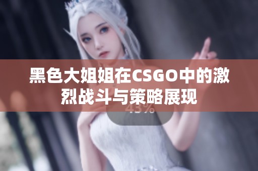 黑色大姐姐在CSGO中的激烈戰(zhàn)斗與策略展現(xiàn)