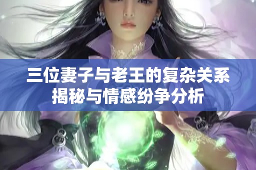 三位妻子與老王的復(fù)雜關(guān)系揭秘與情感紛爭(zhēng)分析