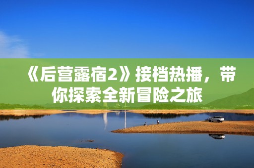 《后營露宿2》接檔熱播，帶你探索全新冒險之旅